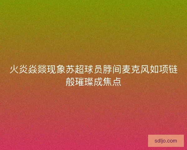 火炎焱燚现象苏超球员脖间麦克风如项链般璀璨成焦点