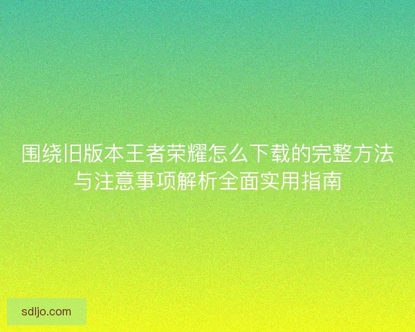 围绕旧版本王者荣耀怎么下载的完整方法与注意事项解析全面实用指南