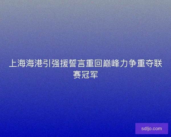 上海海港引强援誓言重回巅峰力争重夺联赛冠军