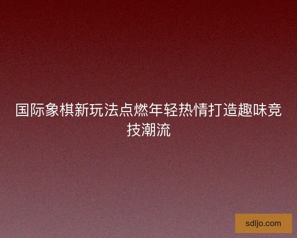 国际象棋新玩法点燃年轻热情打造趣味竞技潮流