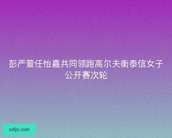 彭严萱任怡嘉共同领跑高尔夫衡泰信女子公开赛次轮