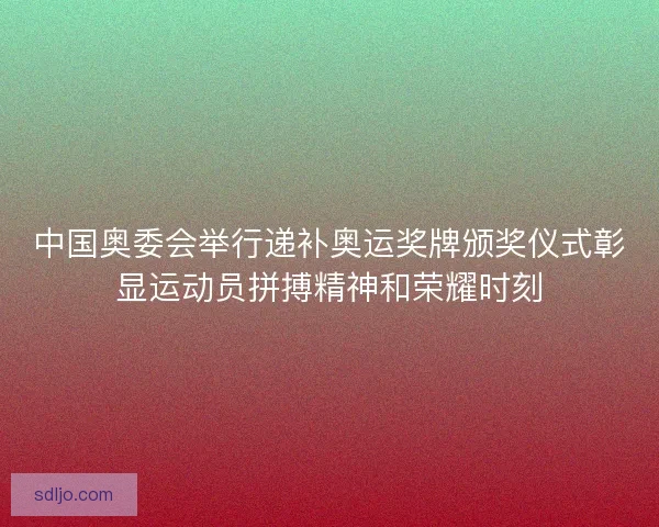 中国奥委会举行递补奥运奖牌颁奖仪式彰显运动员拼搏精神和荣耀时刻